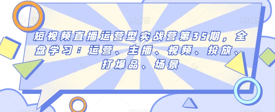 短视频直播运营型实战营第35期，全盘学习：运营、主播、视频、投放、打爆品、场景-网创先锋