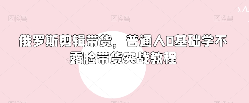俄罗斯产品剪辑带货，普通人0基础学不露脸带货实战教程-网创先锋