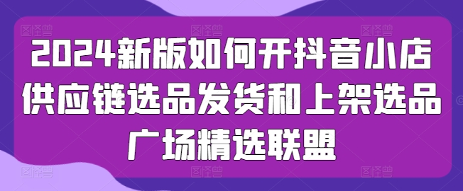 2024新版如何开抖音小店供应链选品发货和上架选品广场精选联盟-网创先锋