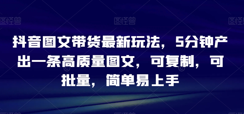抖音图文带货最新玩法，5分钟产出一条高质量图文，可复制，可批量，简单易上手【揭秘】-网创先锋
