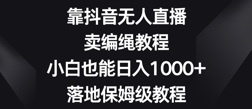 靠抖音无人直播，卖编绳教程，小白也能日入1000+，落地保姆级教程【揭秘】-网创先锋