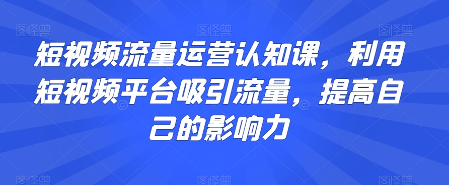 短视频流量运营认知课，利用短视频平台吸引流量，提高自己的影响力-网创先锋
