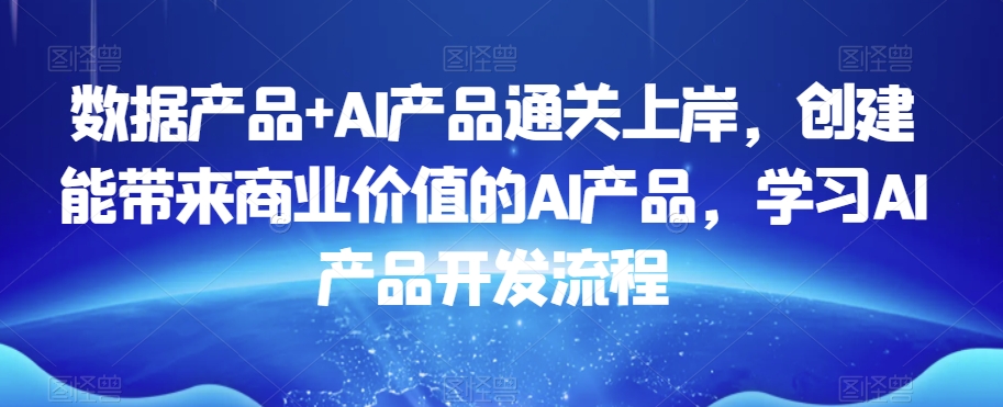 数据产品+AI产品通关上岸，创建能带来商业价值的AI产品，学习AI产品开发流程-网创先锋