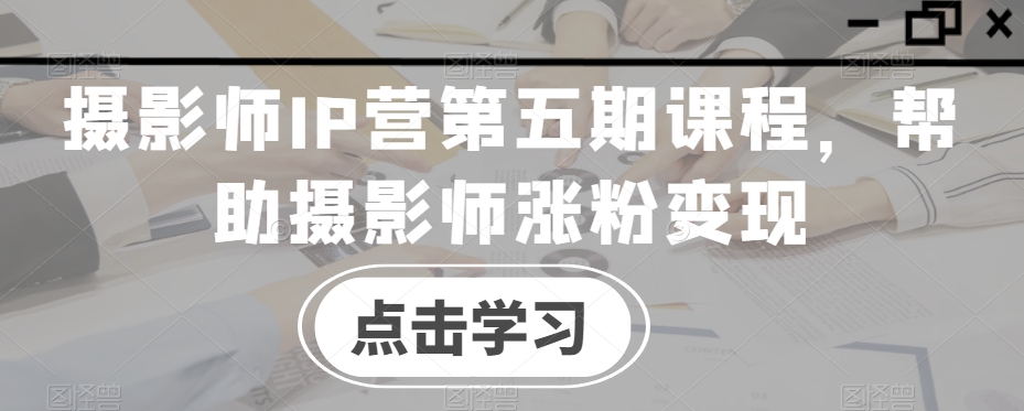 摄影师IP营第五期课程，帮助摄影师涨粉变现-网创先锋