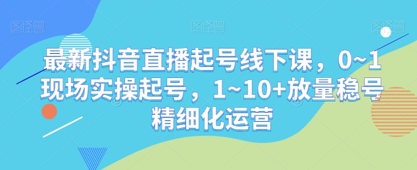 最新抖音直播起号线下课，0~1现场实操起号，1~10+放量稳号精细化运营-网创先锋