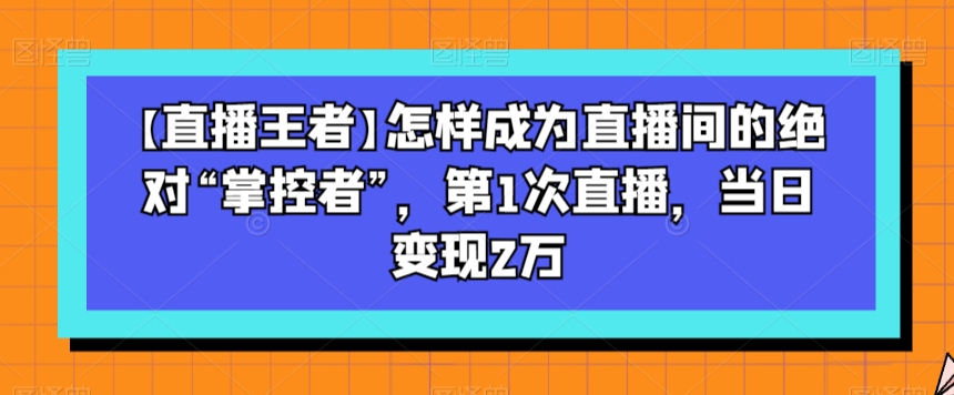 【直播王者】怎样成为直播间的绝对“掌控者”，第1次直播，当日变现2万-网创先锋