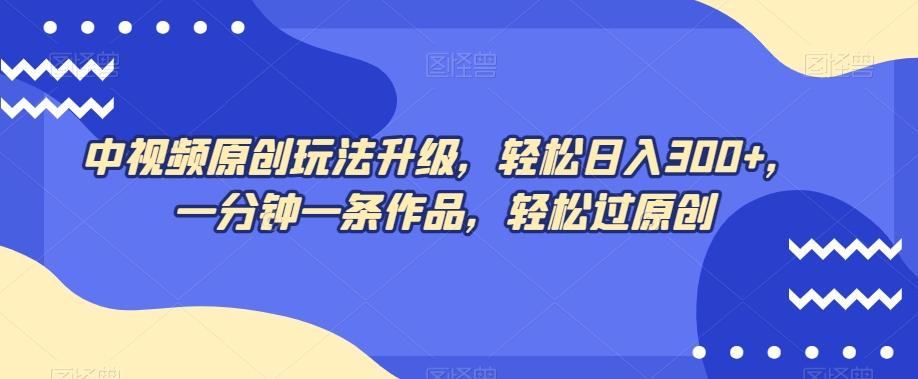 中视频原创玩法升级，轻松日入300+，一分钟一条作品，轻松过原创【揭秘】-网创先锋