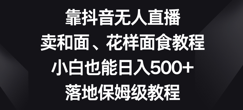 靠抖音无人直播，卖和面、花样面试教程，小白也能日入500+，落地保姆级教程【揭秘】-网创先锋