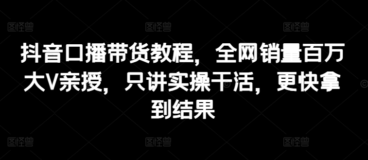 抖音口播带货教程，全网销量百万大V亲授，只讲实操干活，更快拿到结果-网创先锋