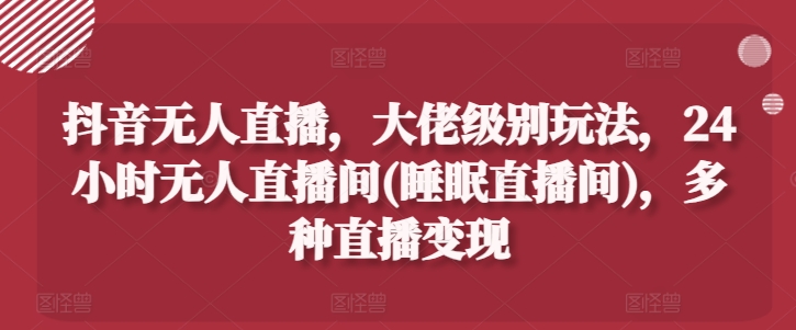 抖音无人直播，大佬级别玩法，24小时无人直播间(睡眠直播间)，多种直播变现【揭秘】-网创先锋