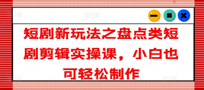 短剧新玩法之盘点类短剧剪辑实操课，小白也可轻松制作-网创先锋