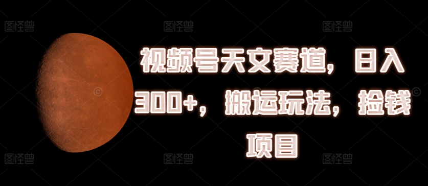 视频号天文赛道，日入300+，搬运玩法，捡钱项目【揭秘】-网创先锋