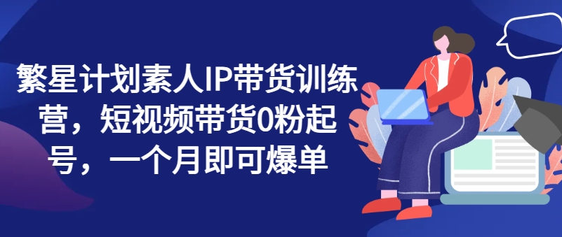 繁星计划素人IP带货训练营，短视频带货0粉起号，一个月即可爆单-网创先锋