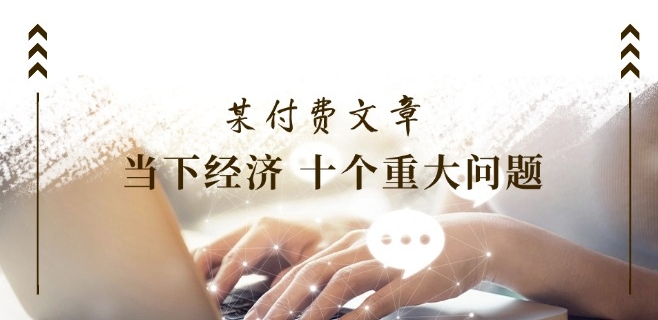 某付费文章《当下经济 十个重大问题》覆盖了大家关心的全部经济类话题-网创先锋