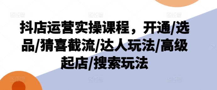 抖店运营实操课程，开通/选品/猜喜截流/达人玩法/高级起店/搜索玩法-网创先锋