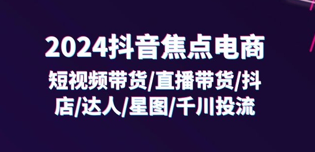 2024抖音焦点电商：短视频带货/直播带货/抖店/达人/星图/千川投流/32节课-网创先锋