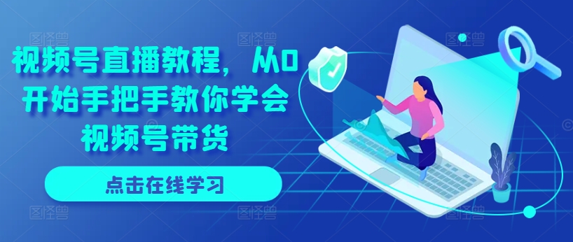 视频号直播教程，从0开始手把手教你学会视频号带货-网创先锋