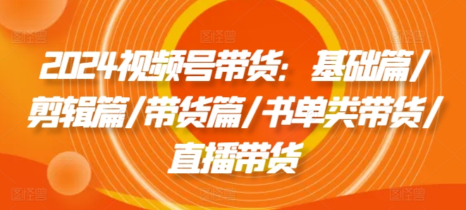 2024视频号带货：基础篇/剪辑篇/带货篇/书单类带货/直播带货-网创先锋