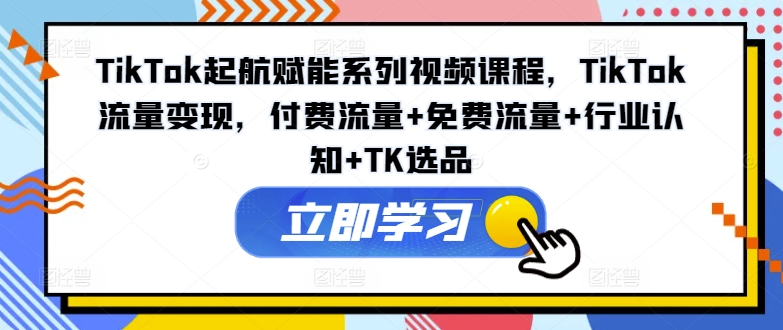 TikTok起航赋能系列视频课程，TikTok流量变现，付费流量+免费流量+行业认知+TK选品-网创先锋
