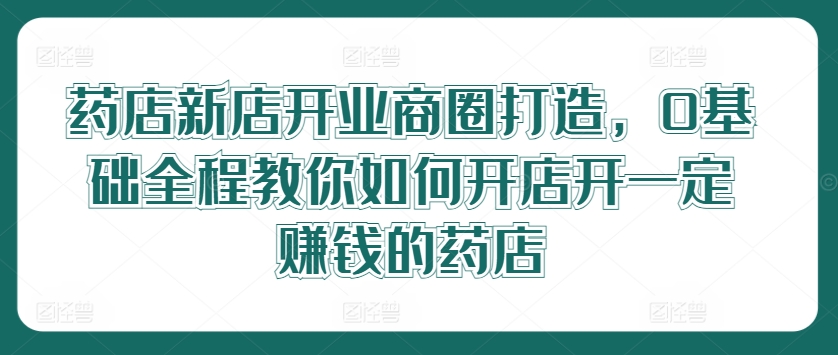 药店新店开业商圈打造，0基础全程教你如何开店开一定赚钱的药店-网创先锋