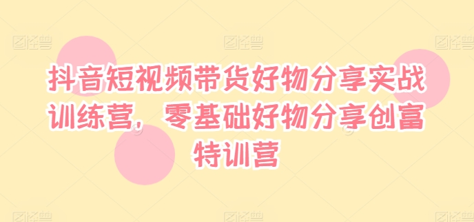 抖音短视频带货好物分享实战训练营，零基础好物分享创富特训营-网创先锋