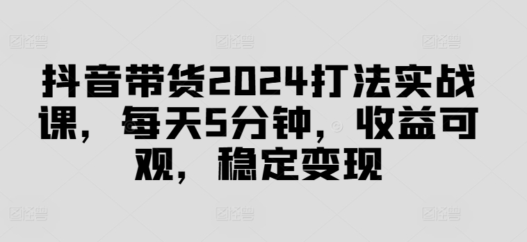 抖音带货2024打法实战课，每天5分钟，收益可观，稳定变现【揭秘】-网创先锋