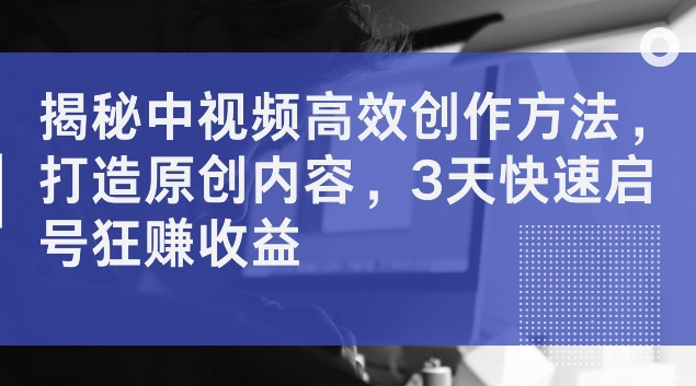 揭秘中视频高效创作方法，打造原创内容，3天快速启号狂赚收益【揭秘】-网创先锋