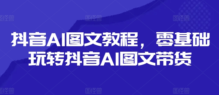 抖音AI图文教程，零基础玩转抖音AI图文带货-网创先锋