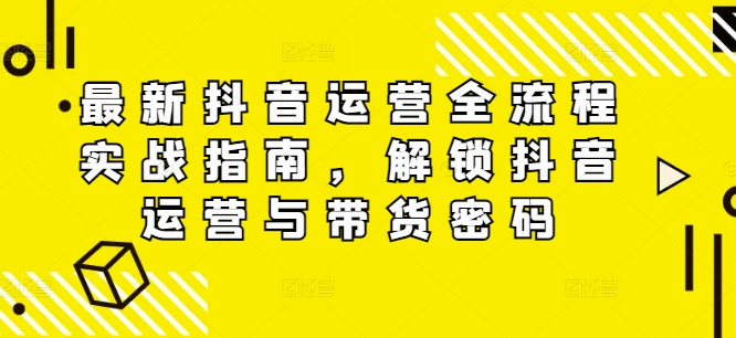 最新抖音运营全流程实战指南，解锁抖音运营与带货密码-网创先锋