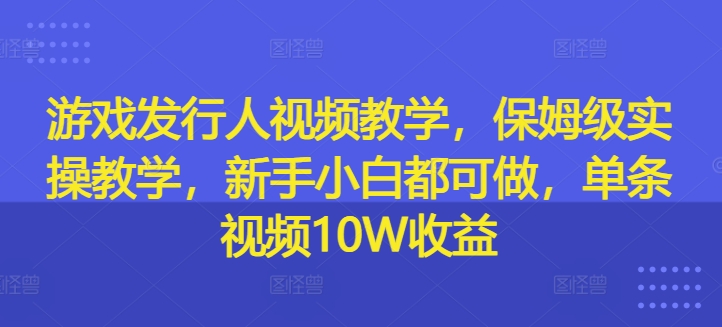 游戏发行人视频教学，保姆级实操教学，新手小白都可做，单条视频10W收益-网创先锋