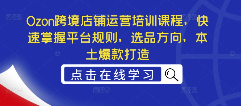 Ozon跨境店铺运营培训课程，快速掌握平台规则，选品方向，本土爆款打造-网创先锋