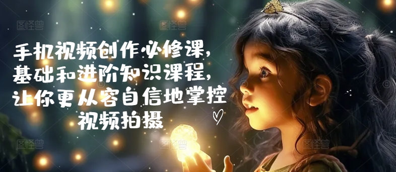 手机视频创作必修课，基础和进阶知识课程，让你更从容自信地掌控视频拍摄-网创先锋