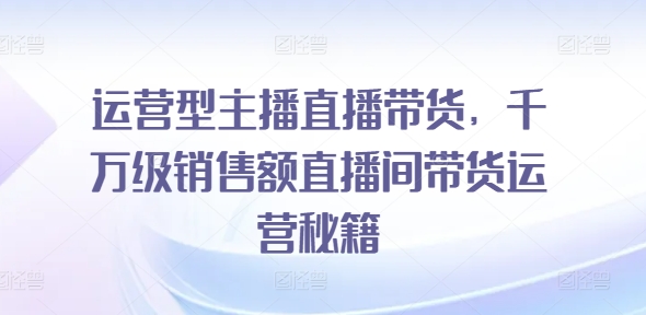 运营型主播直播带货，​千万级销售额直播间带货运营秘籍-网创先锋