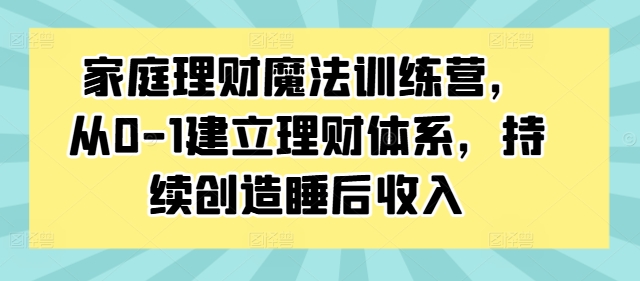 家庭理财魔法训练营，从0-1建立理财体系，持续创造睡后收入-网创先锋
