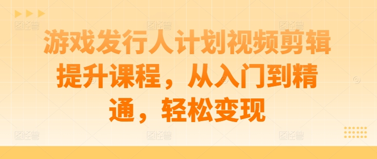 游戏发行人计划视频剪辑提升课程，从入门到精通，轻松变现-网创先锋