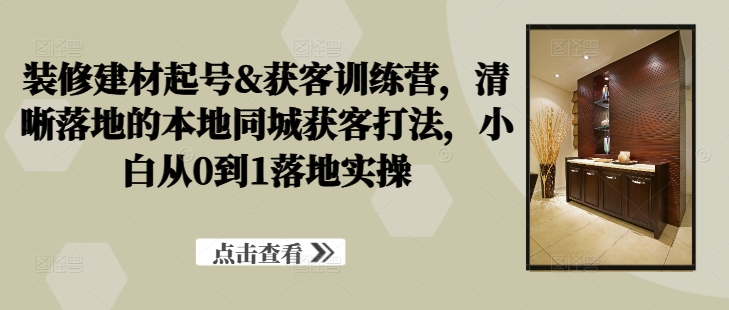 装修建材起号&获客训练营，​清晰落地的本地同城获客打法，小白从0到1落地实操-网创先锋