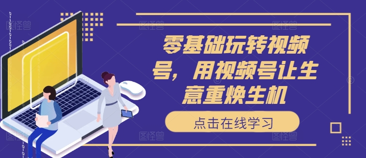 零基础玩转视频号，用视频号让生意重焕生机-网创先锋