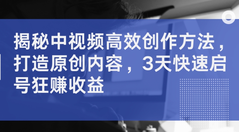 揭秘中视频高效创作方法，打造原创内容，3天快速启号狂赚收益-网创先锋