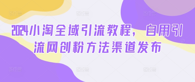 2024小淘全域引流教程，自用引流网创粉方法渠道发布-网创先锋