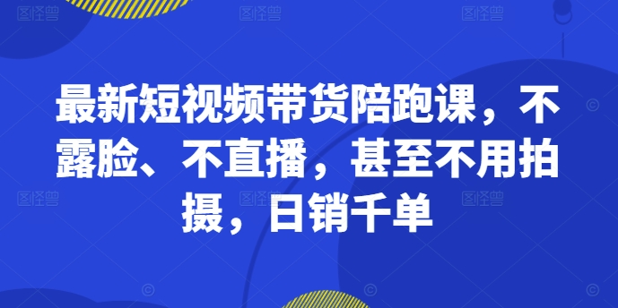最新短视频带货陪跑课，不露脸、不直播，甚至不用拍摄，日销千单-网创先锋