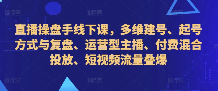 直播操盘手线下课，多维建号、起号方式与复盘、运营型主播、付费混合投放、短视频流量叠爆-网创先锋
