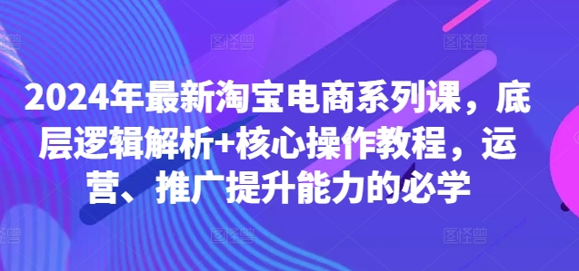 2024年最新淘宝电商系列课，底层逻辑解析+核心操作教程，运营、推广提升能力的必学-网创先锋