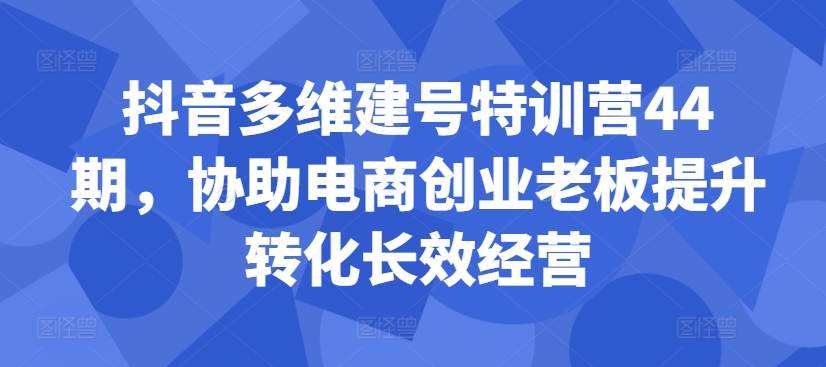 抖音多维建号特训营44期，协助电商创业老板提升转化长效经营-网创先锋