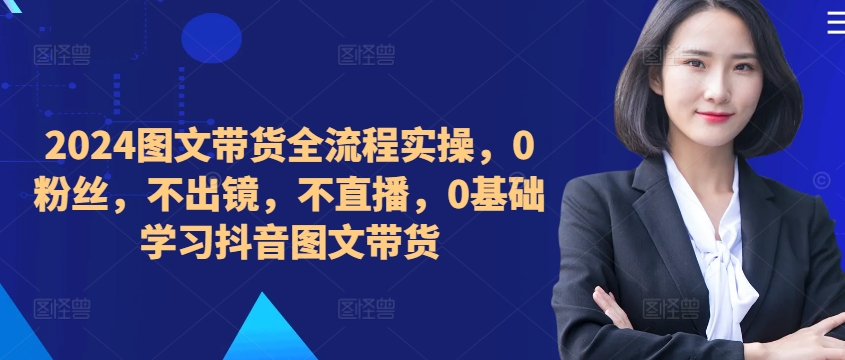 ​​​​​​2024图文带货全流程实操，0粉丝，不出镜，不直播，0基础学习抖音图文带货-网创先锋