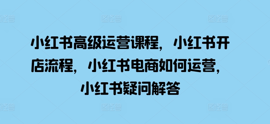 小红书高级运营课程，小红书开店流程，小红书电商如何运营，小红书疑问解答-网创先锋