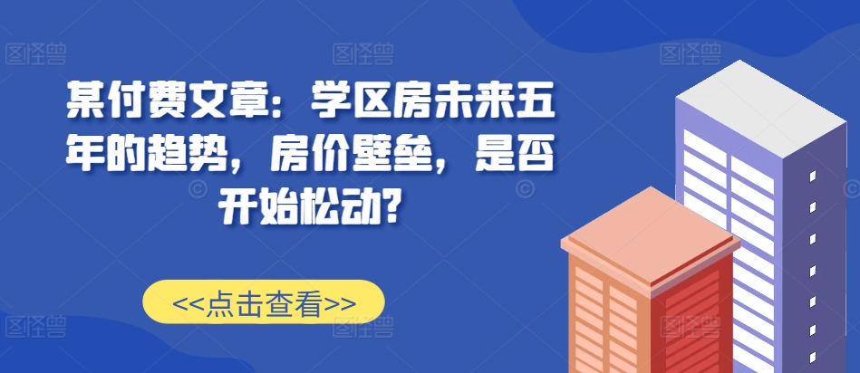 某付费文章：学区房未来五年的趋势，房价壁垒，是否开始松动?-网创先锋
