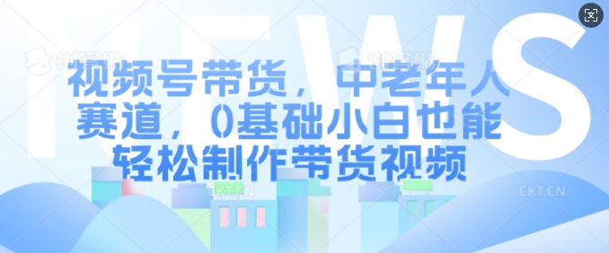 视频号带货，中老年人赛道，0基础小白也能轻松制作带货视频-网创先锋