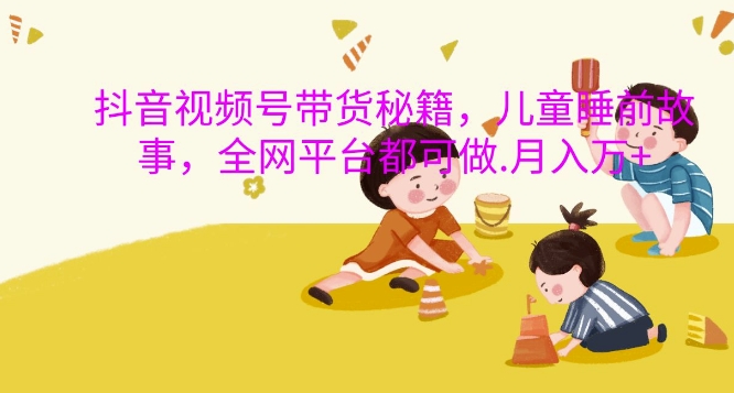 抖音视频号带货秘籍，儿童睡前故事，全网平台都可做，月入过W【揭秘】-网创先锋