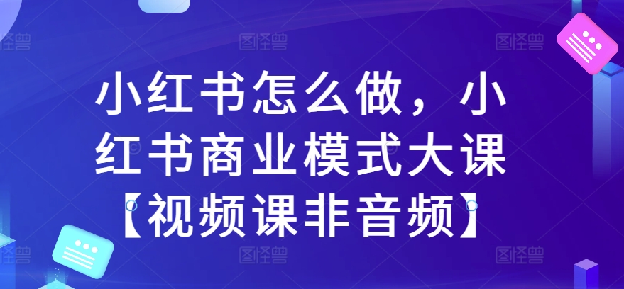 小红书怎么做，小红书商业模式大课【视频课非音频】-网创先锋