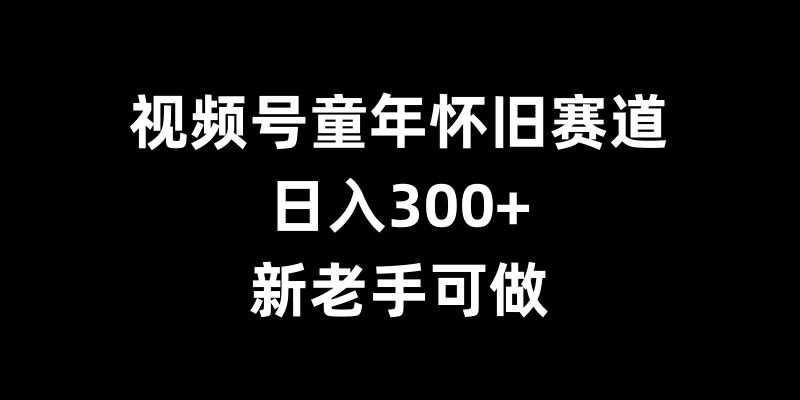 视频号童年怀旧赛道，日入300+，新老手可做【揭秘】-网创先锋